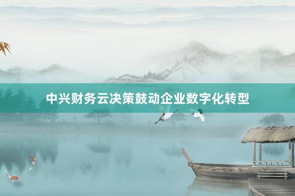 中兴财务云决策鼓动企业数字化转型
