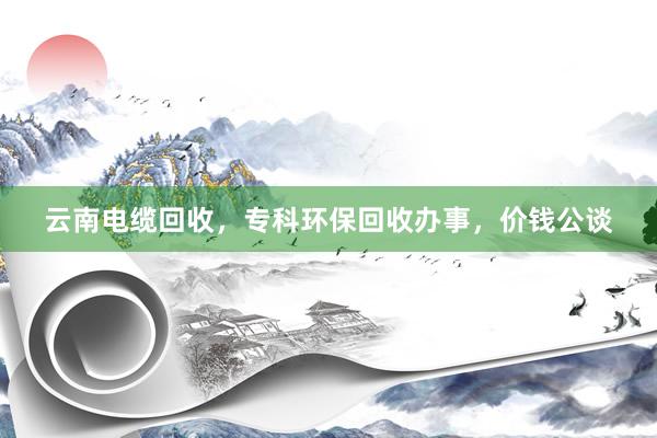 云南电缆回收，专科环保回收办事，价钱公谈