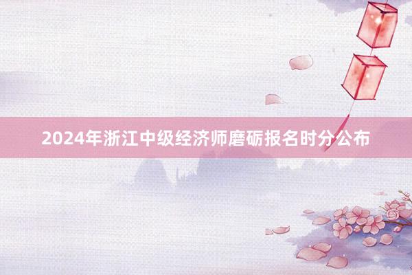 2024年浙江中级经济师磨砺报名时分公布