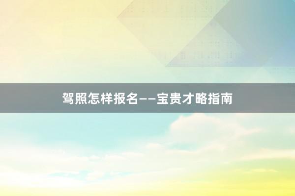 驾照怎样报名——宝贵才略指南