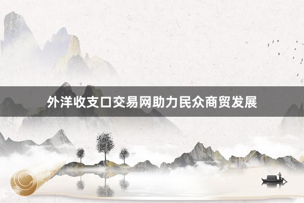 外洋收支口交易网助力民众商贸发展