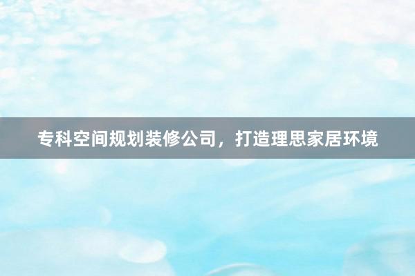 专科空间规划装修公司，打造理思家居环境