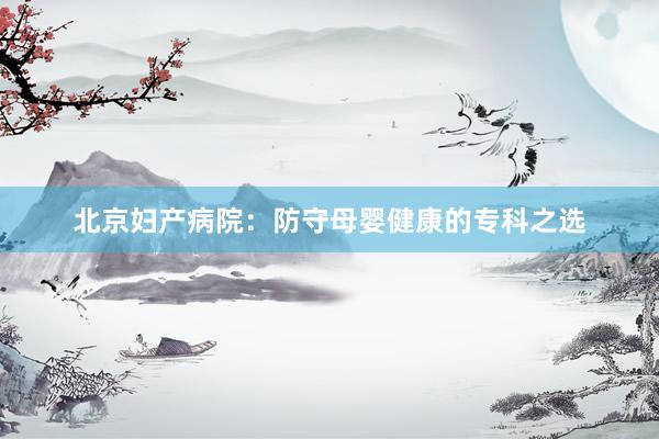 北京妇产病院：防守母婴健康的专科之选