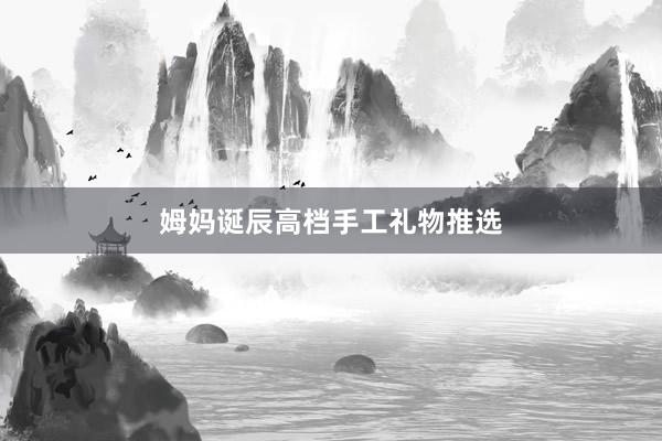 姆妈诞辰高档手工礼物推选