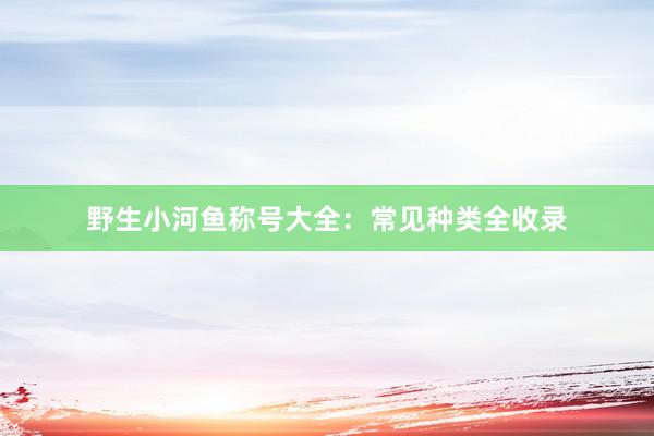 野生小河鱼称号大全：常见种类全收录