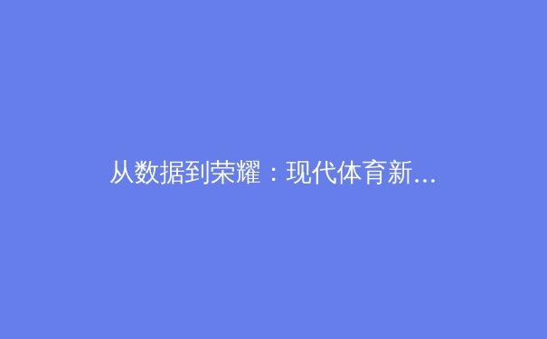 从数据到荣耀：现代体育新闻如何用科技重塑叙事方式 - 2