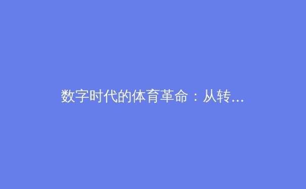 数字时代的体育革命：从转播权争夺到沉浸式观赛体验的行业深度解析 - 2