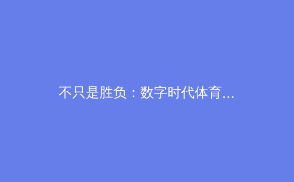 不只是胜负：数字时代体育叙事的多维革命与球迷文化重塑 - 2