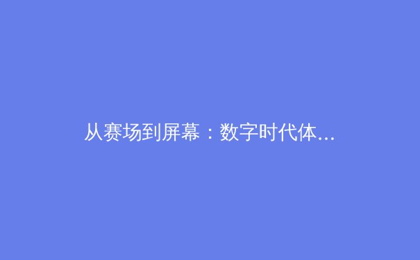 从赛场到屏幕：数字时代体育传播的变革与未来 - 3