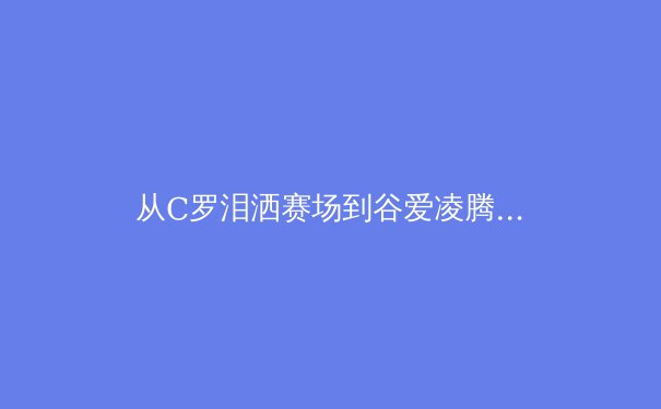 从C罗泪洒赛场到谷爱凌腾空：当代体育价值观的撕裂与重塑